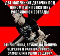 две маленькие девочки под окном пели попсятину российской эстрады открыл окна, врубил на полную Slipknot и Cannibal Corpse - замолкли и ушли со двора