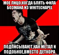 мое лицо,когда блять Фила Бозмана из whitechapel подписывают,как метал и подобное,вместо деткора