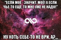 "Если моё - значит, моё! А если чье-то ещё, то мне уже не надо!" ну хоть себе-то не ври, а?...