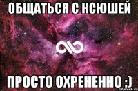 Общаться с Ксюшей ПРОСТО ОХРЕНЕННО :)