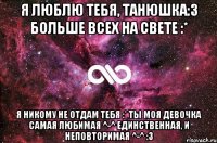 Я люблю тебя, Танюшка:3 Больше всех на свете :* Я никому не отдам тебя :* Ты моя девочка самая любимая ^-^ единственная, и неповторимая ^-^ :3