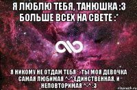 Я люблю тебя, Танюшка :3 Больше всех на свете :* Я никому не отдам тебя :* Ты моя девочка самая любимая ^-^ единственная, и неповторимая ^-^ :3