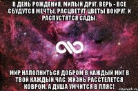 В день рождения, милый друг, Верь - все сбудутся мечты, Расцветут цветы вокруг, И распустятся сады. Мир наполниться добром В каждый миг в твой каждый час. Жизнь расстелется ковром, А душа умчится в пляс!