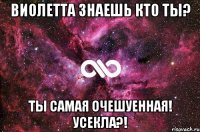 Виолетта знаешь кто ты? Ты самая очешуенная! Усекла?!