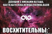 Девушки с именами:Наташа, Настя,Катя,Лена,Ксюша,Полина,Валя Восхитительны:*