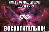 Иметь сумашедшую подругу Иру восхитительно!