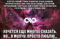 Я всегда рядом с тобой. В непогоду я буду дождем, который ласкает твоё тело. Когда солнце, буду лучом, согревающим тебя. Я буду, кем угодно, только почувствуй, что я рядом с тобой и только твоя. Хочется еще многое сказать, но... я молчу. Просто люблю...