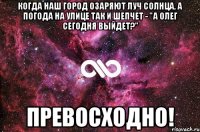 КОГДА НАШ ГОРОД ОЗАРЯЮТ ЛУЧ СОЛНЦА, А ПОГОДА НА УЛИЦЕ ТАК И ШЕПЧЕТ - "А ОЛЕГ СЕГОДНЯ ВЫЙДЕТ?" ПРЕВОСХОДНО!