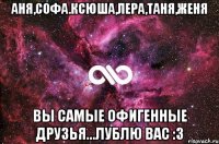 Аня,Софа.Ксюша,Лера,Таня,Женя Вы самые офигенные друзья...Лублю вас :3