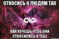 Относись к людям так как хочешь чтоб они относились к тебе