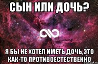 Сын или дочь? Я бы не хотел иметь дочь,это как-то противоестественно