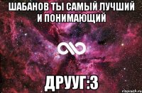 Шабанов ты самый лучший и понимающий ДРУУГ:З