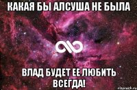 Какая бы Алсуша не была Влад будет ее любить всегда!