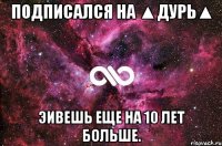 Подписался на ▲Дурь▲ Эивешь еще на 10 лет больше.