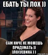 ебать ты лох )) сам ниче не можешь придумать )) )лохуевина ) )