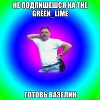 Не подпишешся на The gréèn_lime готовь вазелин