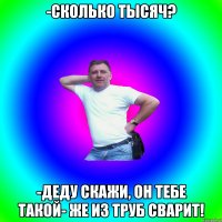 -сколько тысяч? -деду скажи, он тебе такой- же из труб сварит!