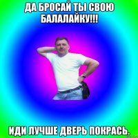 Да бросай ты свою балалайку!!! Иди лучше дверь покрась.