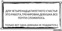 для четыренадцатилетнего счастья это:работа,тренировки,девушка.все почти сложилось. Только вот одна девушка не поддается=)