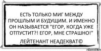 Есть только миг между прошлым и будущим. И именно он называется "Егор, когда уже отпустит?! Егор, мне страшно!" Лейтенант Неадекват©