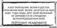 А вот мой велик. Велик я достал. Красавчик мой. Велик. Кататься на нем буду. Туда-сюда. Друг мой железный. Не заржавел и не спиздили. Велосипедюшенька мой. Лейтенант Неадекват©