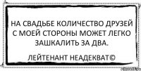 На свадьбе количество друзей с моей стороны может легко зашкалить за два. Лейтенант Неадекват©