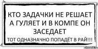 КТО ЗАДАЧКИ НЕ РЕШАЕТ А ГУЛЯЕТ И В КОМПЕ ОН ЗАСЕДАЕТ ТОТ ОДНАЗНАЧНО ПОПАДЁТ В РАЙ!!!