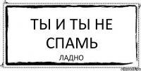 ТЫ И ТЫ НЕ СПАМЬ ЛАДНО