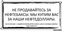 Не продавайтесь за нефтебаксы. Мы купим вас за наши нефтедоллары. Несогласных с нашей политикой просим к нам в газовые камеры. Ваш Газпром