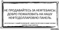 Не продавайтесь за нефтебаксы. Добро пожаловать на нашу нефтедолларовую панель. Несогласных с нашей политикой - милости просим в наши газовые камеры. Ваш Газпром