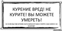 Курение вред! Не курите! Вы можете умереть! Но если вы уже курили и бросили всё равно умрёте. Вам ничего не помржет