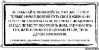 Не забывайте пожалуйста, что наш сервер только начал долгий путь своей жизни. На сервере возможны сбои, не считая их Админы всегда помогут построить дом, заприватить его, дать немного НЕ ЦЕННЫХ ресов, типа дерева или камня. С уважением, админинстрация сервера MollStamWorld, короче.