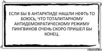 Если бы в Антарктиде нашли нефть то боюсь, что тоталитарному антидемократическому режиму пингвинов очень скоро пришел бы конец. 