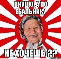 Внуцю ,а по ебальнику не хочешь ??