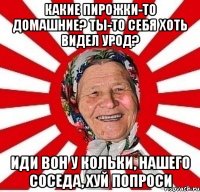 Какие пирожки-то домашние? Ты-то себя хоть видел урод? Иди вон у Кольки, нашего соседа, хуй попроси