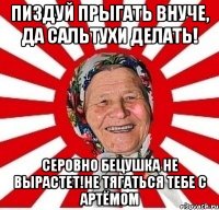 Пиздуй прыгать внуче, да сальтухи делать! Серовно бецушка не вырастет!не тягаться тебе с Артёмом