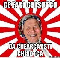 ce faci chisotco da chearca esti chisotca