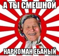 А ТЫ СМЕШНОЙ НАРКОМАН ЕБАНЫЙ