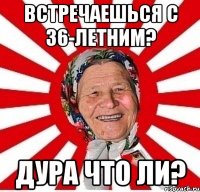 ВСТРЕЧАЕШЬСЯ С 36-ЛЕТНИМ? ДУРА ЧТО ЛИ?