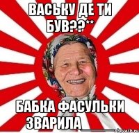 ВАСЬКУ ДЕ ТИ БУВ??** БАБКА ФАСУЛЬКИ ЗВАРИЛА____