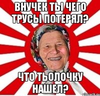 Внучек ты чего трусы потерял? Что тьолочку нашел?