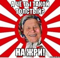 А чё ты такой толстый? На жри!