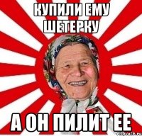 Купили ему шетерку А он пилит ее