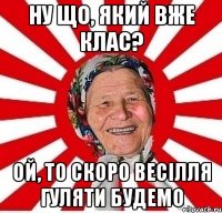 ну що, який вже клас? ой, то скоро весілля гуляти будемо