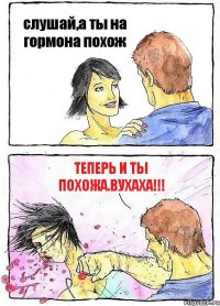 слушай,а ты на гормона похож теперь и ты похожа.ВУХАХА!!!