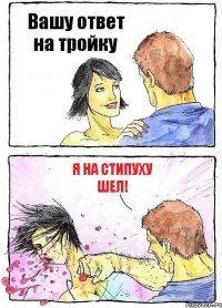 Вашу ответ на тройку я на стипуху шел!