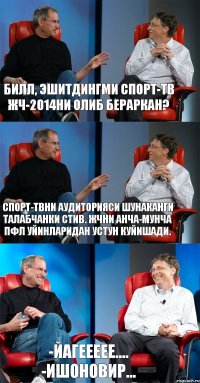 Билл, эшитдингми Спорт-ТВ ЖЧ-2014ни олиб бераркан? Спорт-ТВни аудиторияси шунаканги талабчанки Стив. ЖЧни анча-мунча ПФЛ уйинларидан устун куйишади. -Йагеееее.... -Ишоновир...