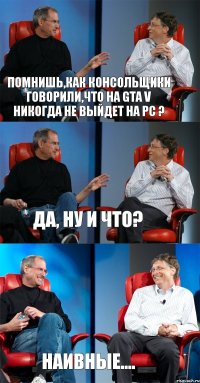 Помнишь,как консольщики говорили,что на GTA V никогда не выйдет на PC ? Да, ну и что? Наивные....