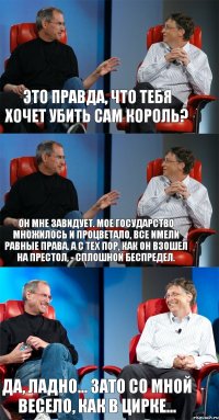 Это правда, что тебя хочет убить сам король? Он мне завидует. Мое государство множилось и процветало, все имели равные права. А с тех пор, как он взошел на престол, - сплошной беспредел. Да, ладно... Зато со мной весело, как в цирке...