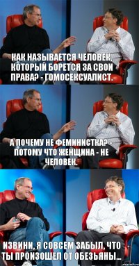 Как называется человек, который борется за свои права? - Гомосексуалист. А почему не феминистка? - Потому что женщина - не человек. Извини, я совсем забыл, что ты произошел от обезьяны...